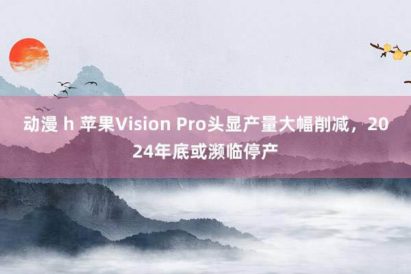 动漫 h 苹果Vision Pro头显产量大幅削减，2024年底或濒临停产