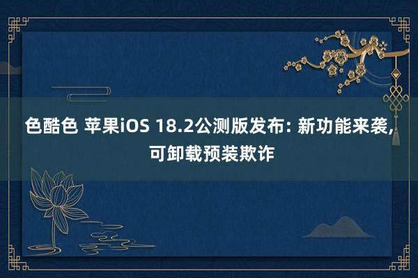 色酷色 苹果iOS 18.2公测版发布: 新功能来袭， 可卸载预装欺诈