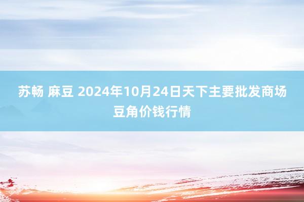 苏畅 麻豆 2024年10月24日天下主要批发商场豆角价钱行情