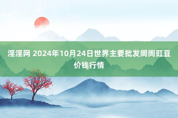 淫淫网 2024年10月24日世界主要批发阛阓豇豆价钱行情