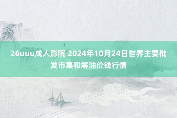 26uuu成人影院 2024年10月24日世界主要批发市集和解油价钱行情