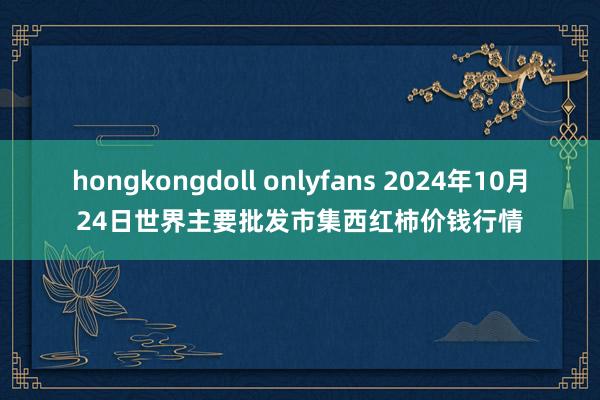 hongkongdoll onlyfans 2024年10月24日世界主要批发市集西红柿价钱行情