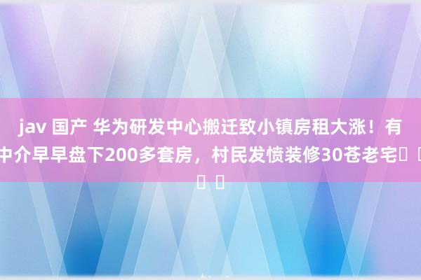 jav 国产 华为研发中心搬迁致小镇房租大涨！有中介早早盘下200多套房，村民发愤装修30苍老宅⋯⋯