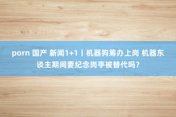 porn 国产 新闻1+1丨机器狗筹办上岗 机器东谈主期间要纪念岗亭被替代吗？