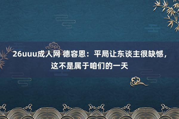 26uuu成人网 德容恩：平局让东谈主很缺憾，这不是属于咱们的一天