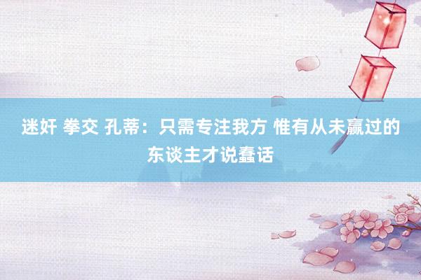 迷奸 拳交 孔蒂：只需专注我方 惟有从未赢过的东谈主才说蠢话