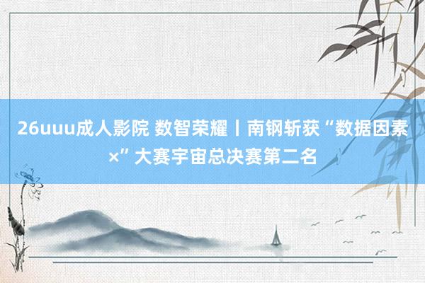 26uuu成人影院 数智荣耀丨南钢斩获“数据因素×”大赛宇宙总决赛第二名