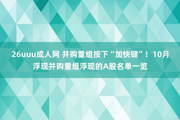 26uuu成人网 并购重组按下“加快键”！10月浮现并购重组浮现的A股名单一览