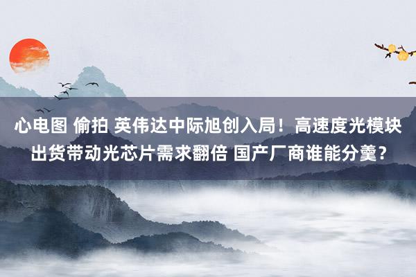 心电图 偷拍 英伟达中际旭创入局！高速度光模块出货带动光芯片需求翻倍 国产厂商谁能分羹？