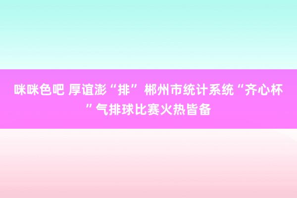 咪咪色吧 厚谊澎“排” 郴州市统计系统“齐心杯”气排球比赛火热皆备