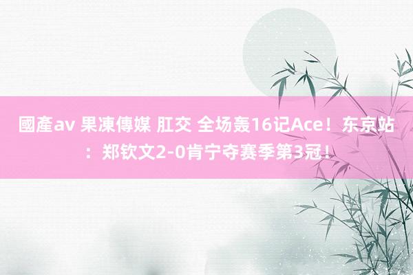 國產av 果凍傳媒 肛交 全场轰16记Ace！东京站：郑钦文2-0肯宁夺赛季第3冠！