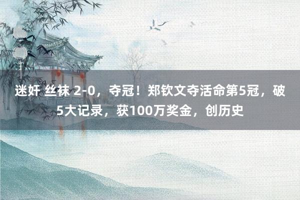 迷奸 丝袜 2-0，夺冠！郑钦文夺活命第5冠，破5大记录，获100万奖金，创历史