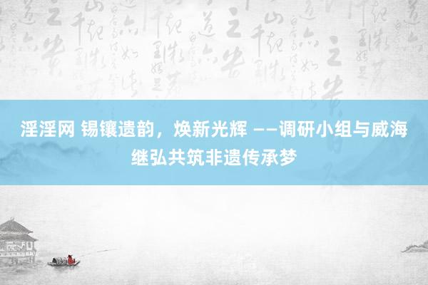 淫淫网 锡镶遗韵，焕新光辉 ——调研小组与威海继弘共筑非遗传承梦