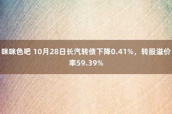 咪咪色吧 10月28日长汽转债下降0.41%，转股溢价率59.39%