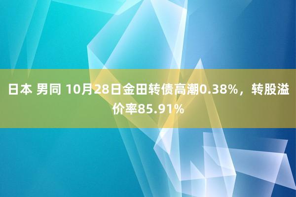 日本 男同 10月28日金田转债高潮0.38%，转股溢价率85.91%