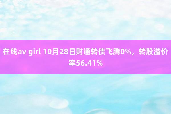 在线av girl 10月28日财通转债飞腾0%，转股溢价率56.41%