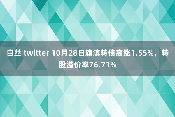 白丝 twitter 10月28日旗滨转债高涨1.55%，转股溢价率76.71%