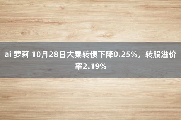 ai 萝莉 10月28日大秦转债下降0.25%，转股溢价率2.19%