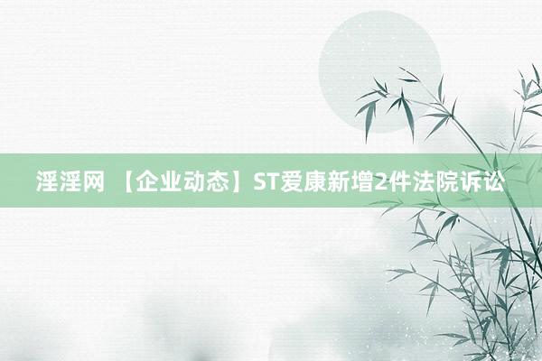 淫淫网 【企业动态】ST爱康新增2件法院诉讼