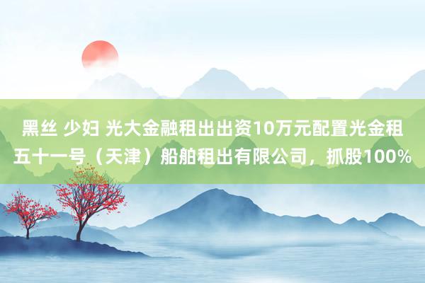 黑丝 少妇 光大金融租出出资10万元配置光金租五十一号（天津）船舶租出有限公司，抓股100%