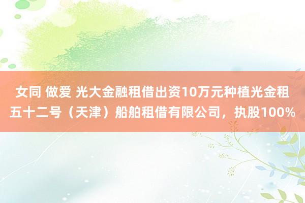 女同 做爱 光大金融租借出资10万元种植光金租五十二号（天津）船舶租借有限公司，执股100%