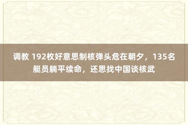 调教 192枚好意思制核弹头危在朝夕，135名艇员躺平续命，还思找中国谈核武