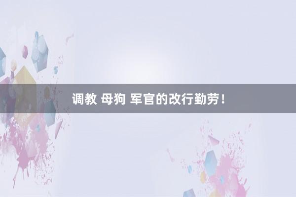 调教 母狗 军官的改行勤劳！