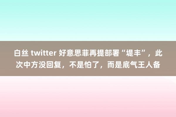 白丝 twitter 好意思菲再提部署“堤丰”，此次中方没回复，不是怕了，而是底气王人备