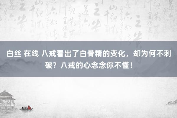 白丝 在线 八戒看出了白骨精的变化，却为何不刺破？八戒的心念念你不懂！