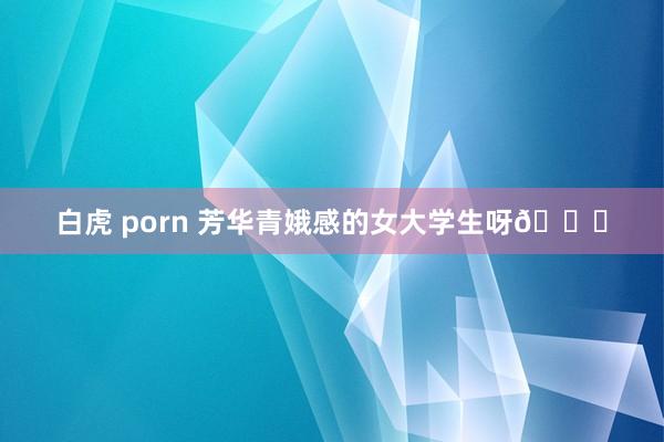 白虎 porn 芳华青娥感的女大学生呀💖