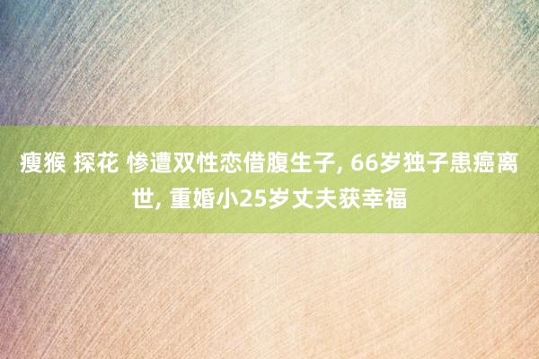 瘦猴 探花 惨遭双性恋借腹生子， 66岁独子患癌离世， 重婚小25岁丈夫获幸福