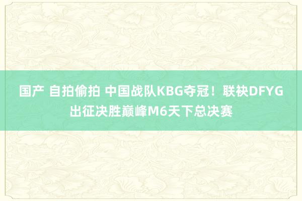 国产 自拍偷拍 中国战队KBG夺冠！联袂DFYG出征决胜巅峰M6天下总决赛