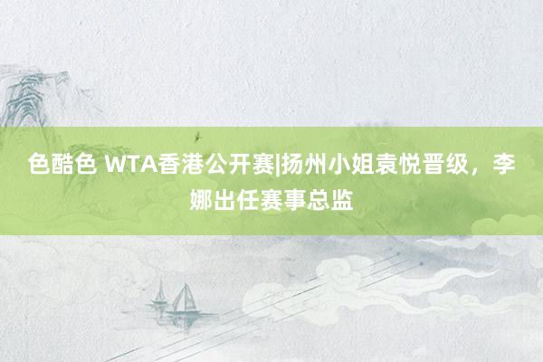 色酷色 WTA香港公开赛|扬州小姐袁悦晋级，李娜出任赛事总监