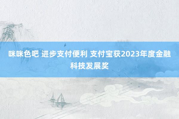 咪咪色吧 进步支付便利 支付宝获2023年度金融科技发展奖