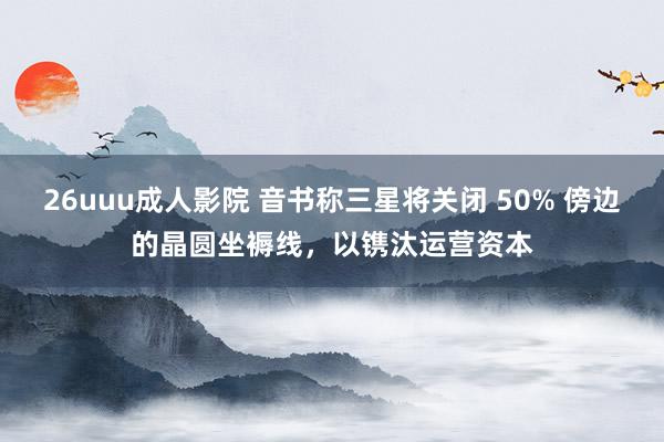 26uuu成人影院 音书称三星将关闭 50% 傍边的晶圆坐褥线，以镌汰运营资本