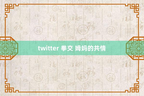 twitter 拳交 姆妈的共情