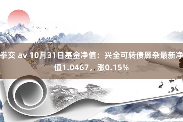 拳交 av 10月31日基金净值：兴全可转债羼杂最新净值1.0467，涨0.15%