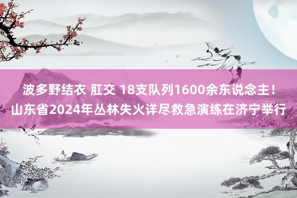 波多野结衣 肛交 18支队列1600余东说念主！山东省2024年丛林失火详尽救急演练在济宁举行