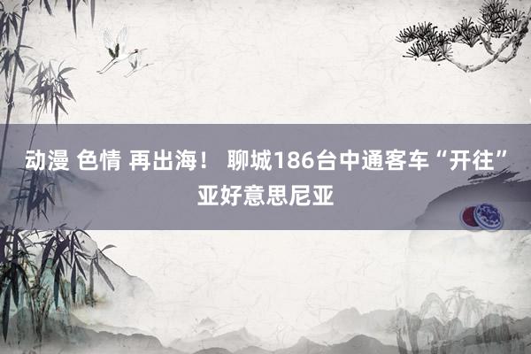 动漫 色情 再出海！ 聊城186台中通客车“开往”亚好意思尼亚