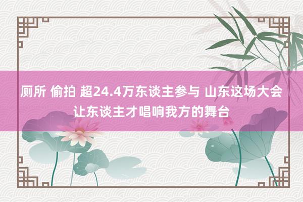 厕所 偷拍 超24.4万东谈主参与 山东这场大会让东谈主才唱响我方的舞台