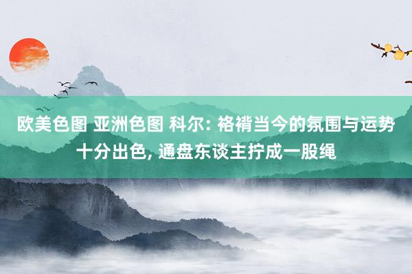 欧美色图 亚洲色图 科尔: 袼褙当今的氛围与运势十分出色， 通盘东谈主拧成一股绳