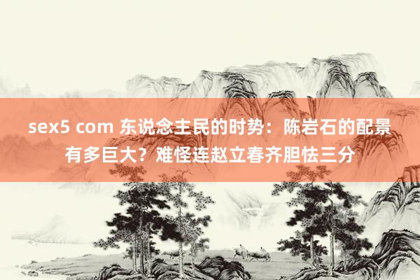 sex5 com 东说念主民的时势：陈岩石的配景有多巨大？难怪连赵立春齐胆怯三分