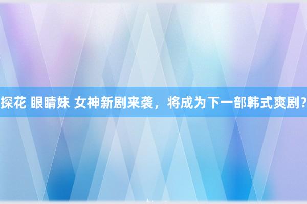 探花 眼睛妹 女神新剧来袭，将成为下一部韩式爽剧？