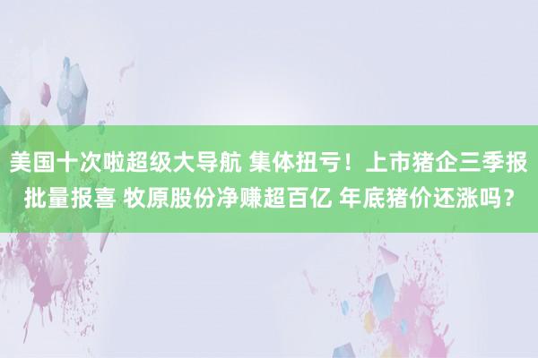 美国十次啦超级大导航 集体扭亏！上市猪企三季报批量报喜 牧原股份净赚超百亿 年底猪价还涨吗？