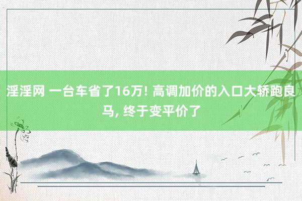 淫淫网 一台车省了16万! 高调加价的入口大轿跑良马， 终于变平价了