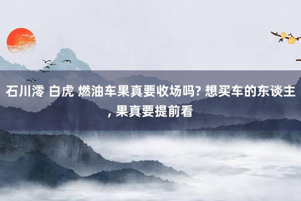 石川澪 白虎 燃油车果真要收场吗? 想买车的东谈主， 果真要提前看