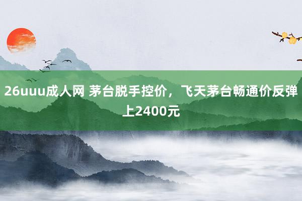 26uuu成人网 茅台脱手控价，飞天茅台畅通价反弹上2400元