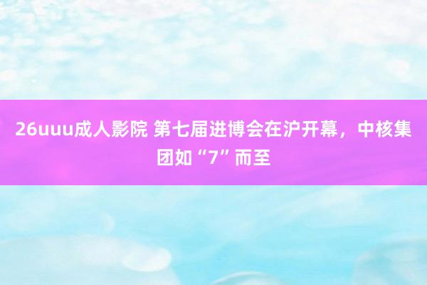 26uuu成人影院 第七届进博会在沪开幕，中核集团如“7”而至