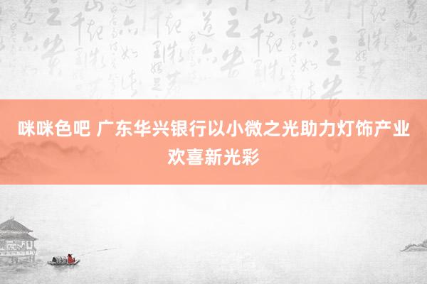 咪咪色吧 广东华兴银行以小微之光助力灯饰产业欢喜新光彩