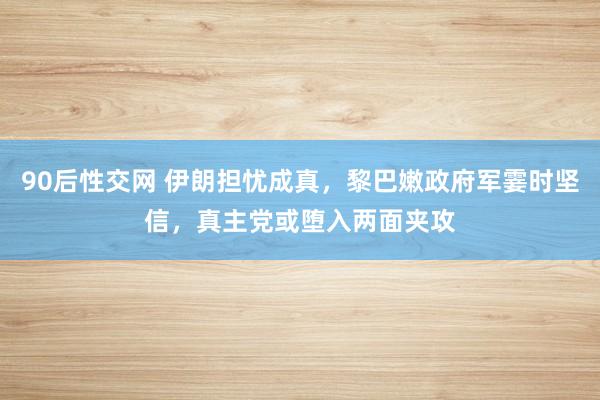 90后性交网 伊朗担忧成真，黎巴嫩政府军霎时坚信，真主党或堕入两面夹攻